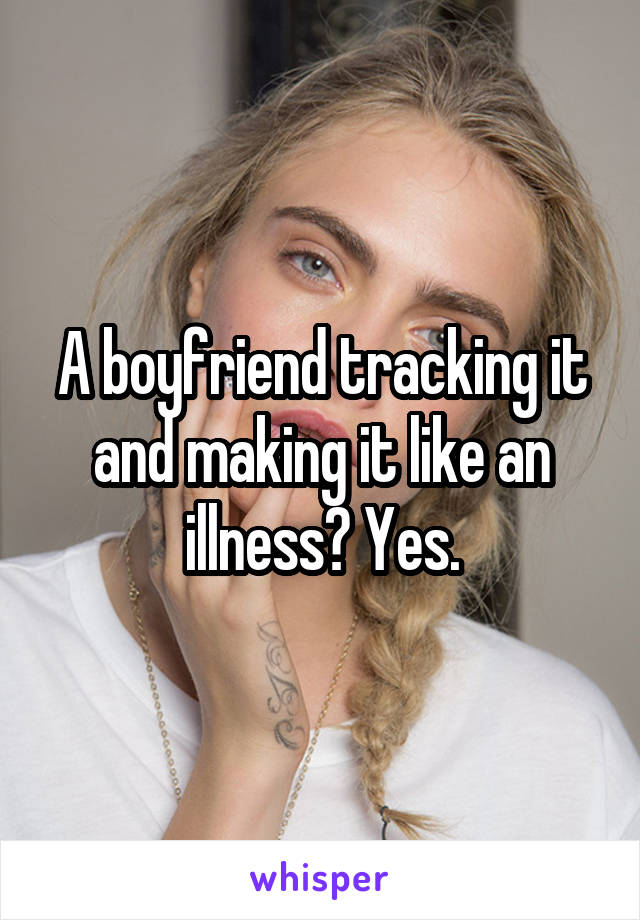 A boyfriend tracking it and making it like an illness? Yes.
