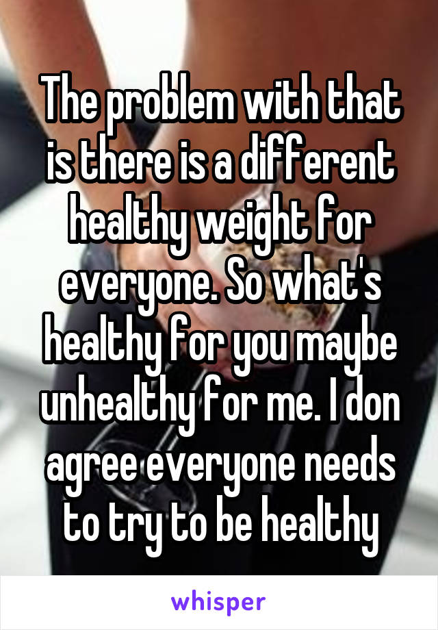 The problem with that is there is a different healthy weight for everyone. So what's healthy for you maybe unhealthy for me. I don agree everyone needs to try to be healthy