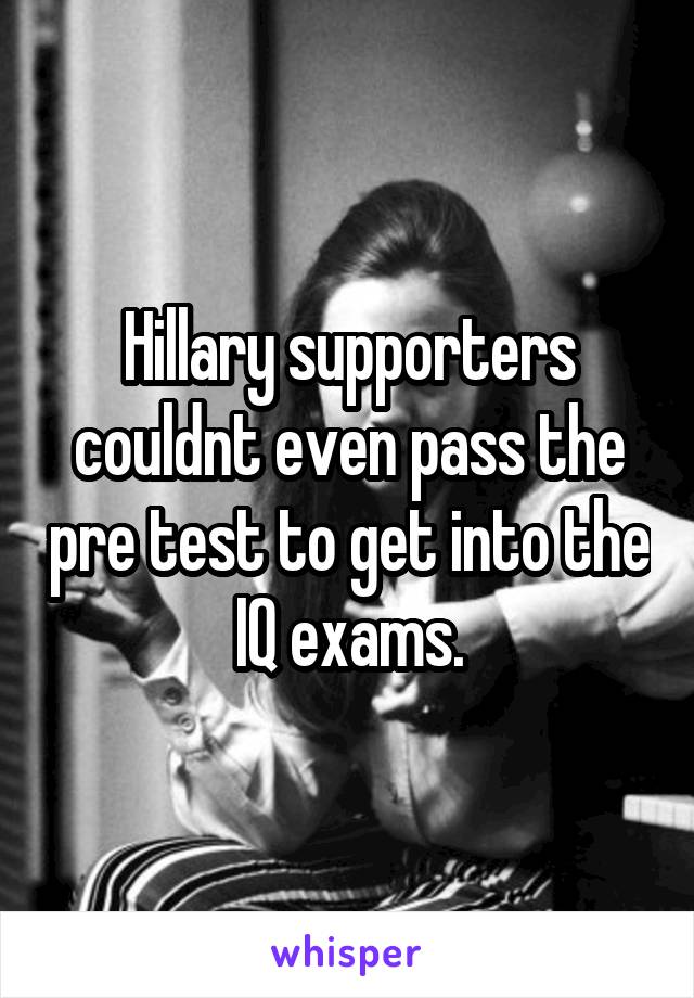 Hillary supporters couldnt even pass the pre test to get into the IQ exams.