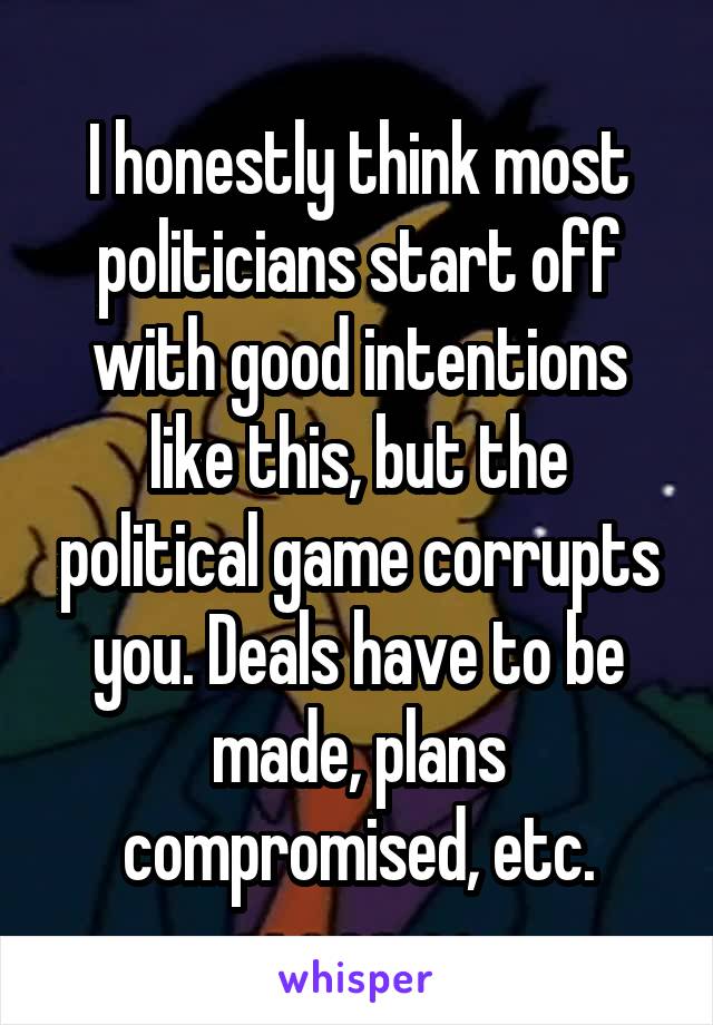 I honestly think most politicians start off with good intentions like this, but the political game corrupts you. Deals have to be made, plans compromised, etc.