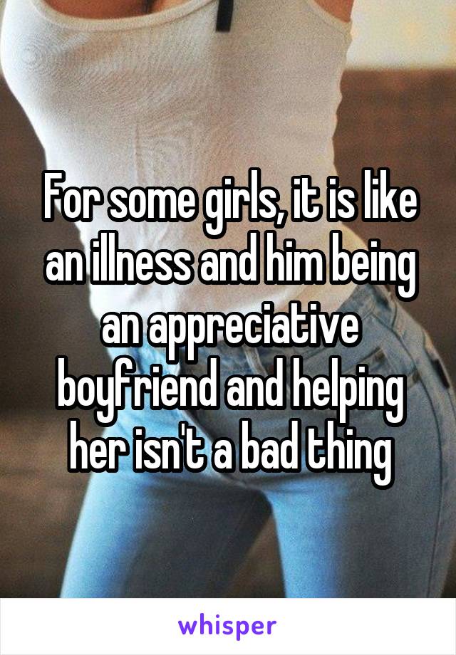 For some girls, it is like an illness and him being an appreciative boyfriend and helping her isn't a bad thing
