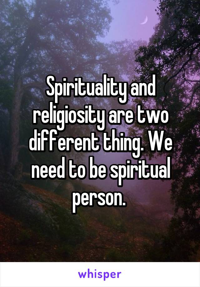 Spirituality and religiosity are two different thing. We need to be spiritual person. 