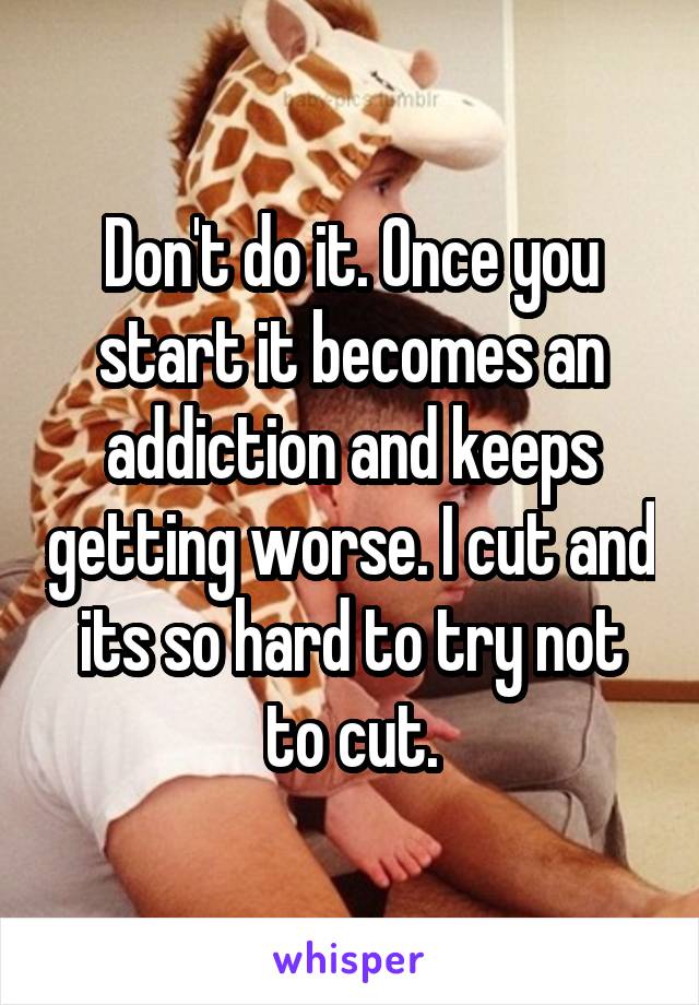 Don't do it. Once you start it becomes an addiction and keeps getting worse. I cut and its so hard to try not to cut.