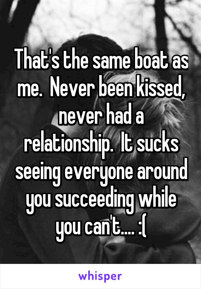 That's the same boat as me.  Never been kissed, never had a relationship.  It sucks seeing everyone around you succeeding while you can't.... :(