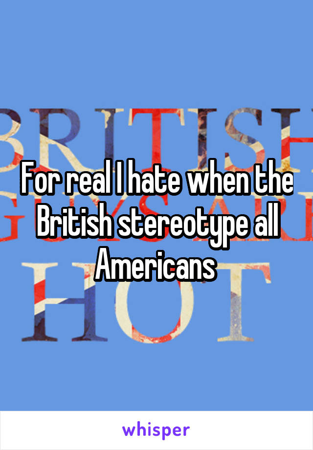 For real I hate when the British stereotype all Americans 