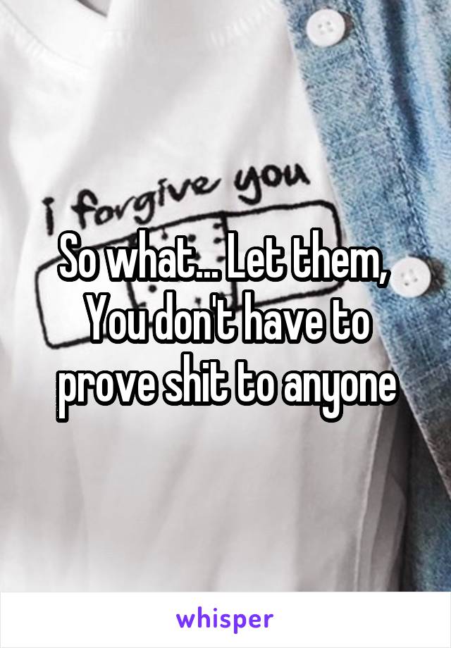 So what... Let them, 
You don't have to prove shit to anyone