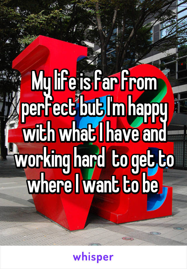 My life is far from perfect but I'm happy with what I have and working hard  to get to where I want to be 