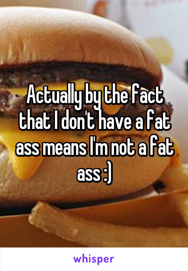 Actually by the fact that I don't have a fat ass means I'm not a fat ass :)