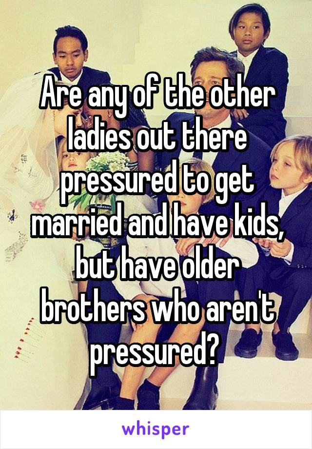 Are any of the other ladies out there pressured to get married and have kids, but have older brothers who aren't pressured? 