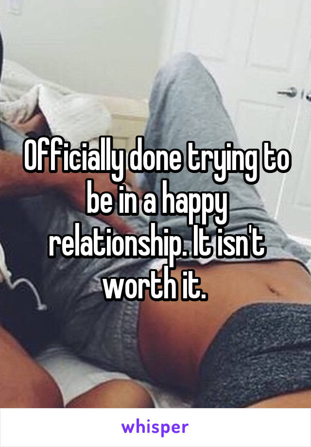 Officially done trying to be in a happy relationship. It isn't worth it. 