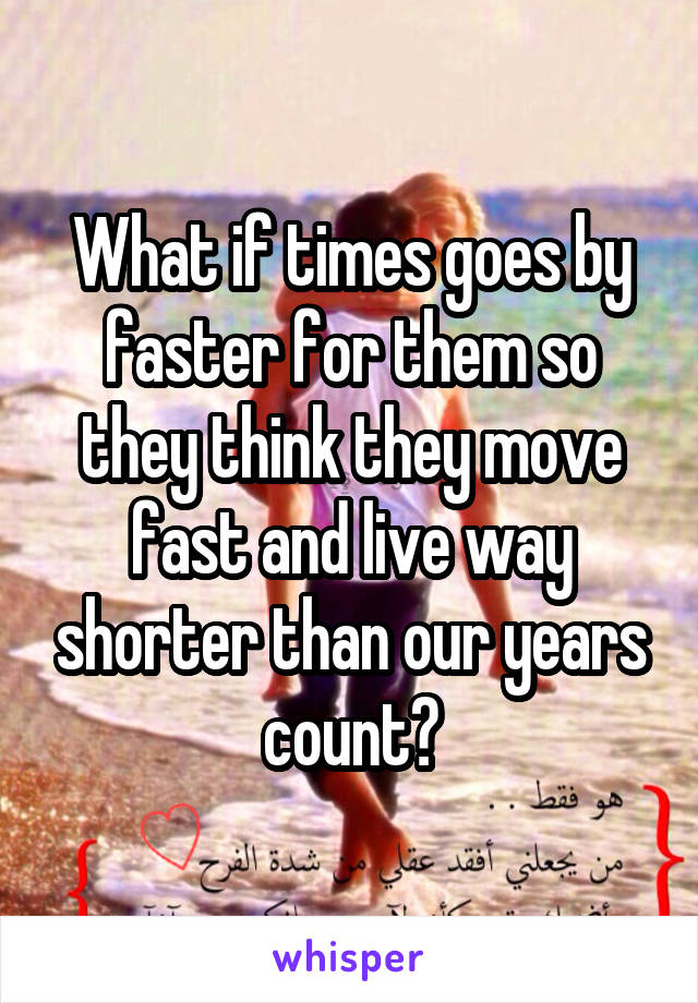 What if times goes by faster for them so they think they move fast and live way shorter than our years count?