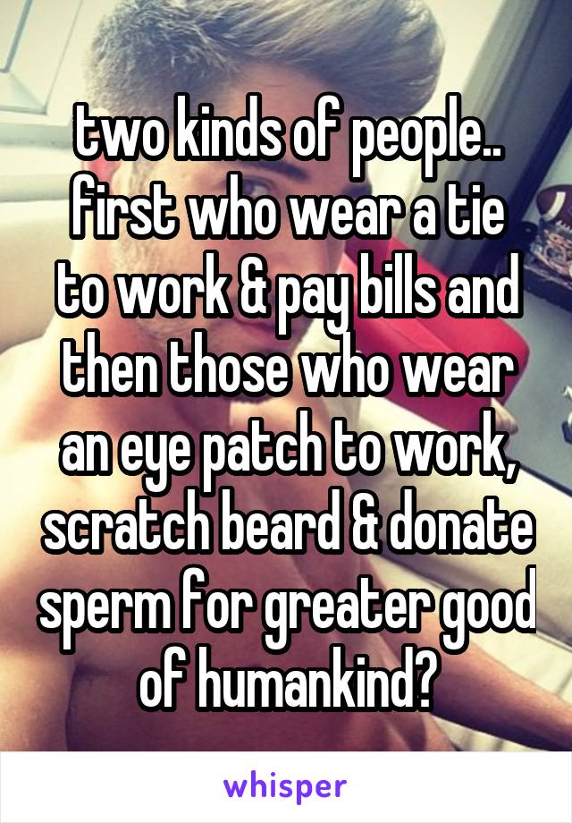 two kinds of people..
first who wear a tie to work & pay bills and
then those who wear an eye patch to work, scratch beard & donate sperm for greater good of humankind😒