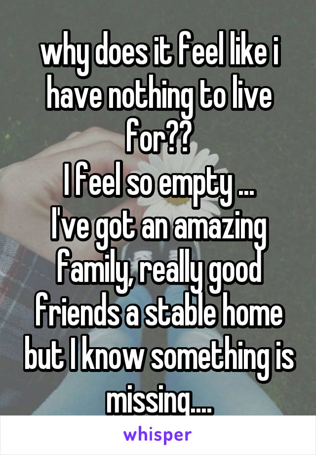 why does it feel like i have nothing to live for??
I feel so empty ...
I've got an amazing family, really good friends a stable home but I know something is missing....