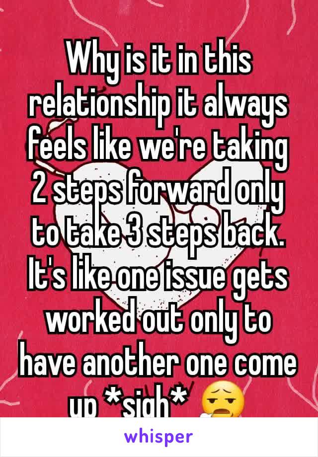 Why is it in this relationship it always feels like we're taking 2 steps forward only to take 3 steps back. It's like one issue gets worked out only to have another one come up *sigh* 😧