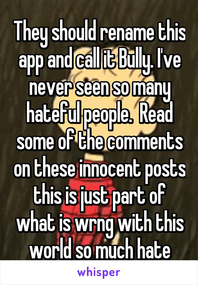 They should rename this app and call it Bully. I've never seen so many hateful people.  Read some of the comments on these innocent posts this is just part of what is wrng with this world so much hate