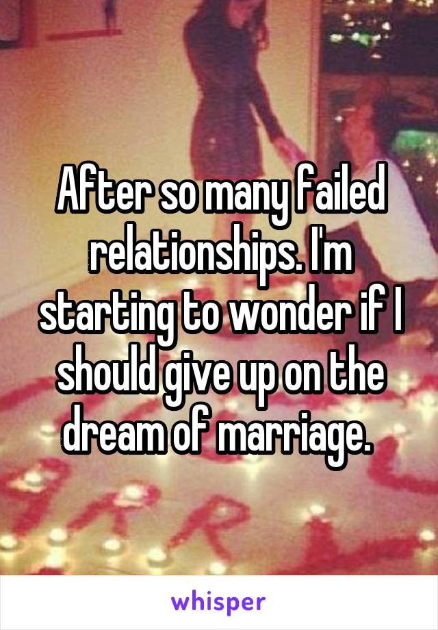 After so many failed relationships. I'm starting to wonder if I should give up on the dream of marriage. 