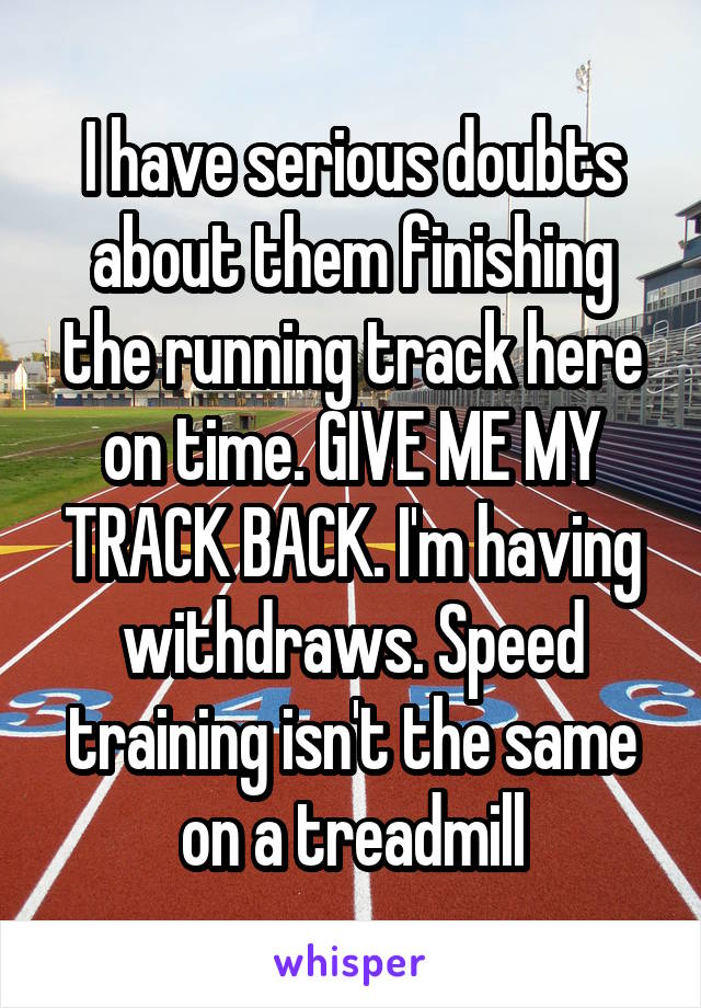 I have serious doubts about them finishing the running track here on time. GIVE ME MY TRACK BACK. I'm having withdraws. Speed training isn't the same on a treadmill