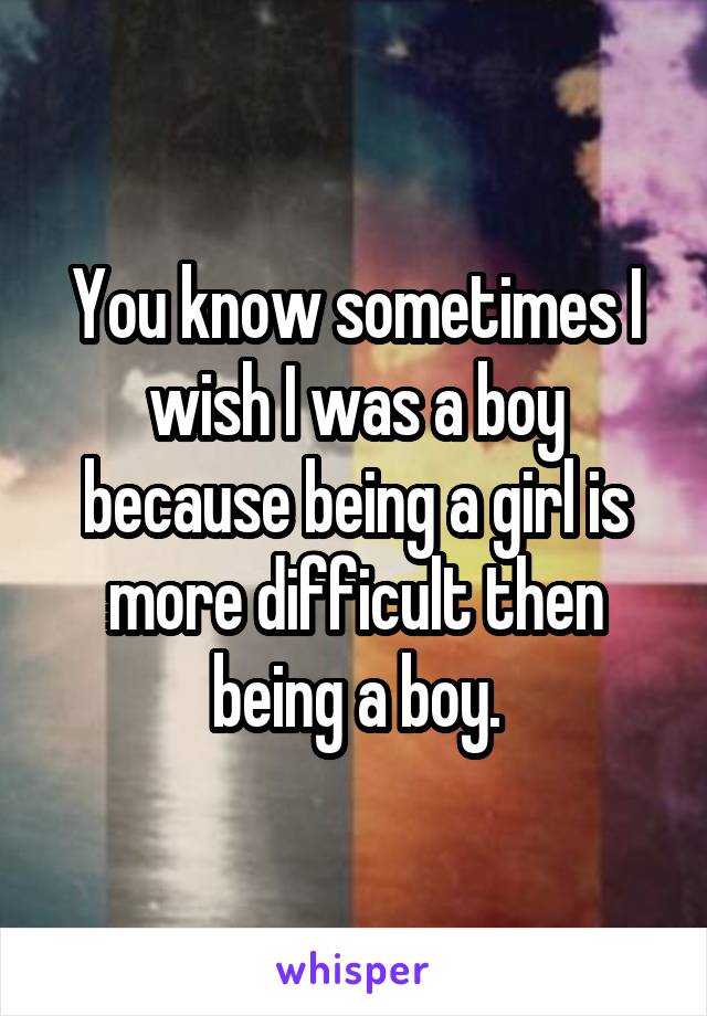 You know sometimes I wish I was a boy because being a girl is more difficult then being a boy.