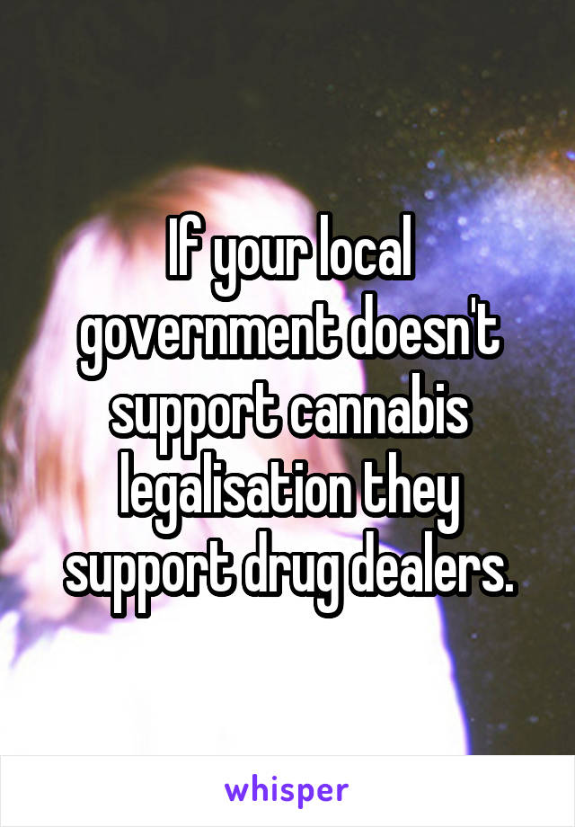 If your local government doesn't support cannabis legalisation they support drug dealers.