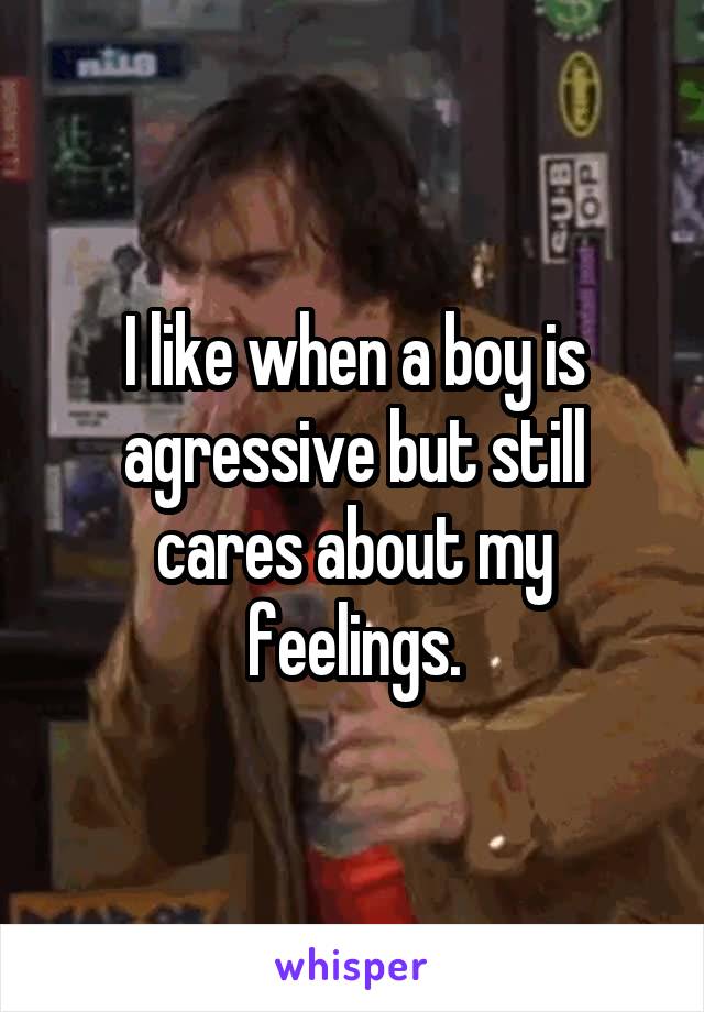 I like when a boy is agressive but still cares about my feelings.