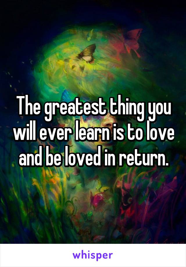 The greatest thing you will ever learn is to love and be loved in return.