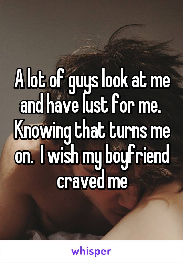 A lot of guys look at me and have lust for me.  Knowing that turns me on.  I wish my boyfriend craved me