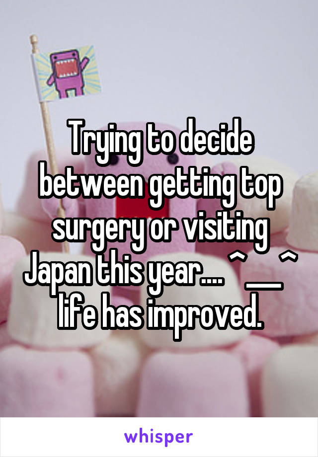 Trying to decide between getting top surgery or visiting Japan this year.... ^___^ life has improved.