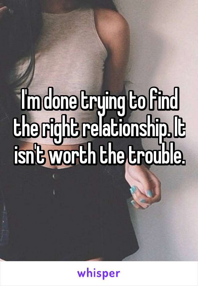 I'm done trying to find the right relationship. It isn't worth the trouble. 