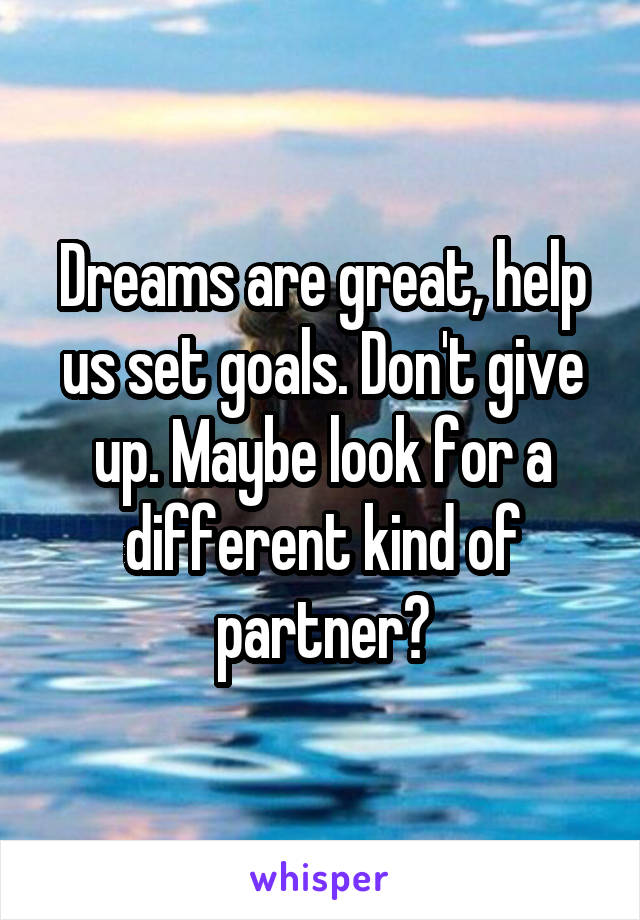 Dreams are great, help us set goals. Don't give up. Maybe look for a different kind of partner?