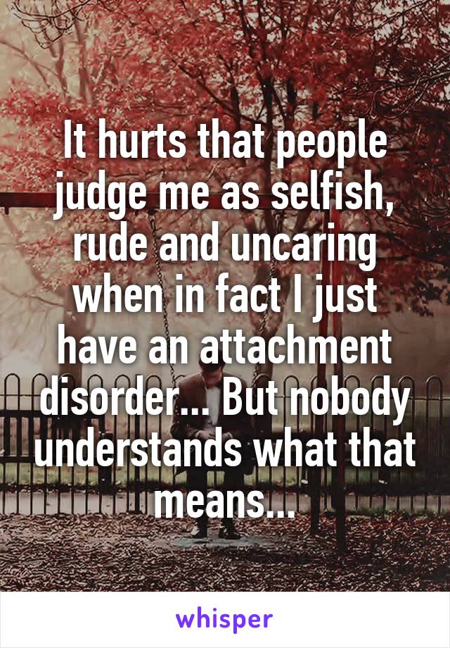 It hurts that people judge me as selfish, rude and uncaring when in fact I just have an attachment disorder... But nobody understands what that means...