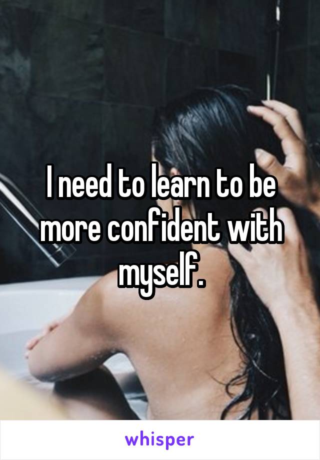 I need to learn to be more confident with myself.