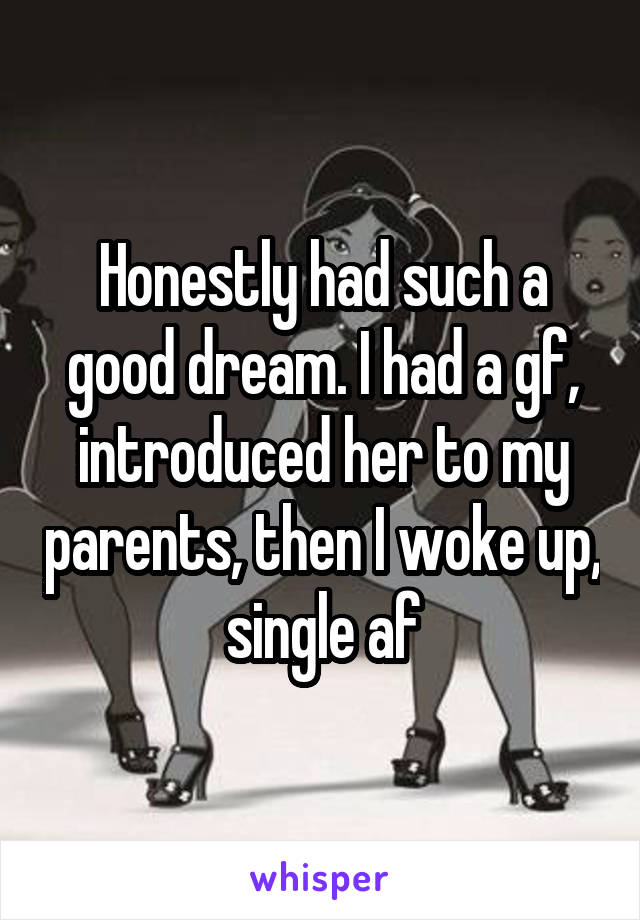 Honestly had such a good dream. I had a gf, introduced her to my parents, then I woke up, single af