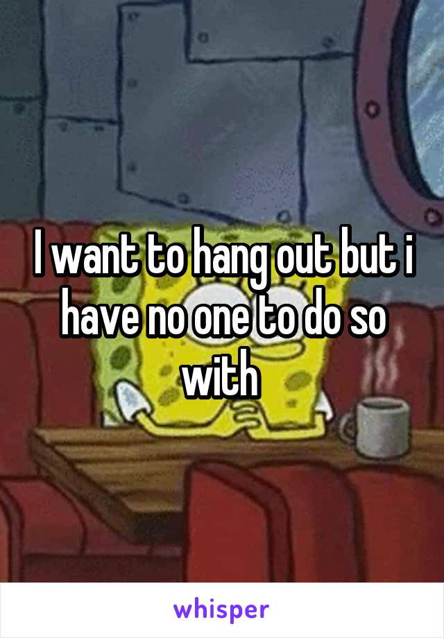 I want to hang out but i have no one to do so with 
