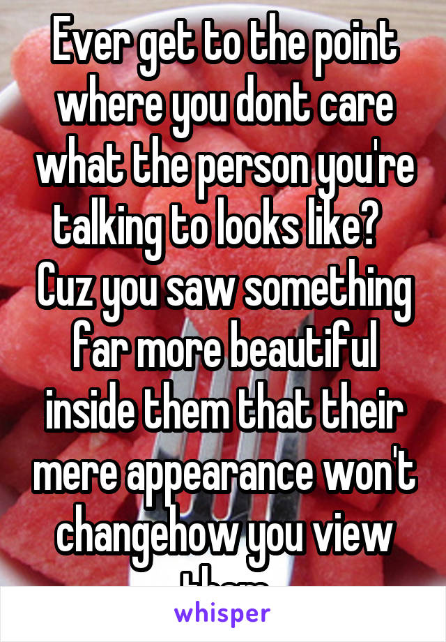 Ever get to the point where you dont care what the person you're talking to looks like?   Cuz you saw something far more beautiful inside them that their mere appearance won't changehow you view them