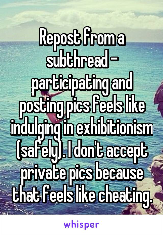 Repost from a subthread - participating and posting pics feels like indulging in exhibitionism (safely). I don't accept private pics because that feels like cheating.