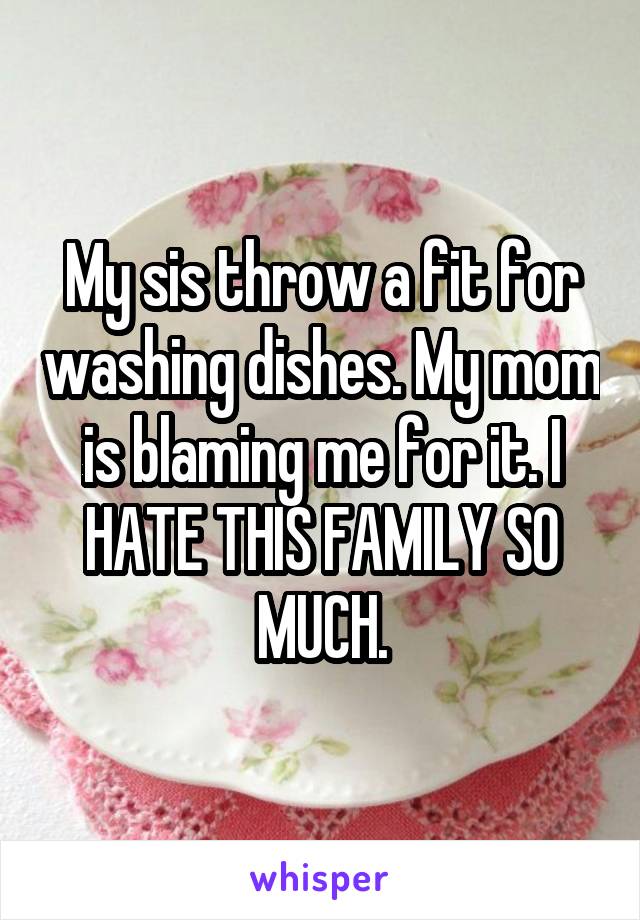 My sis throw a fit for washing dishes. My mom is blaming me for it. I HATE THIS FAMILY SO MUCH.