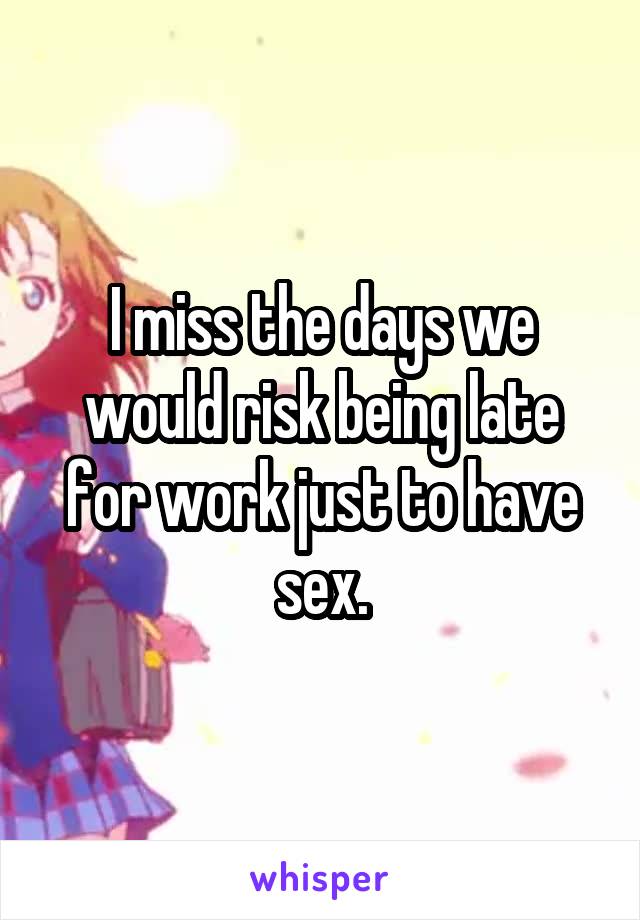 I miss the days we would risk being late for work just to have sex.