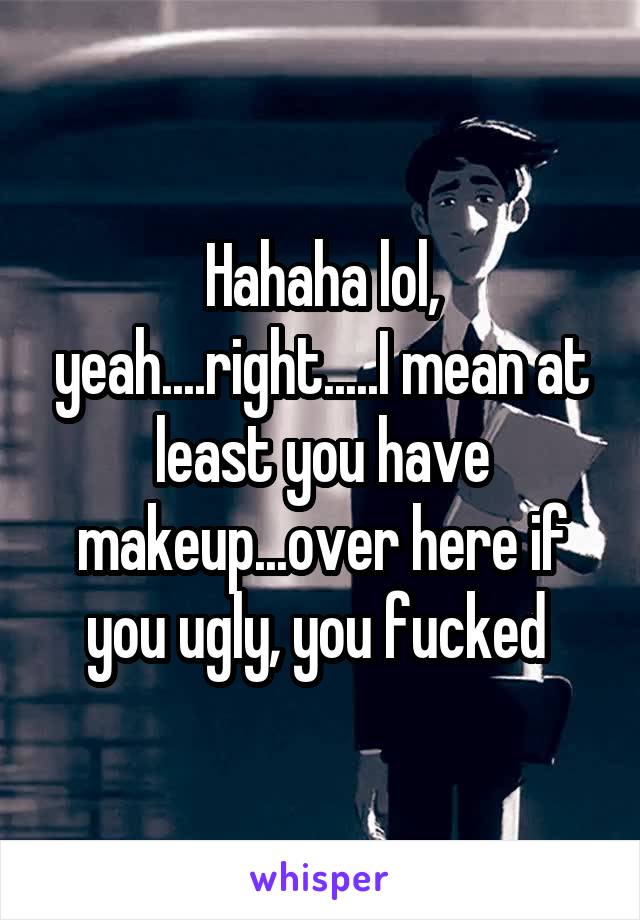 Hahaha lol, yeah....right.....I mean at least you have makeup...over here if you ugly, you fucked 