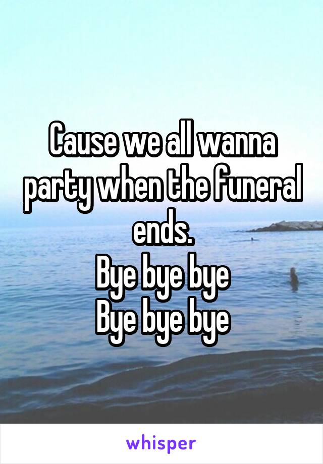 Cause we all wanna party when the funeral ends.
Bye bye bye
Bye bye bye