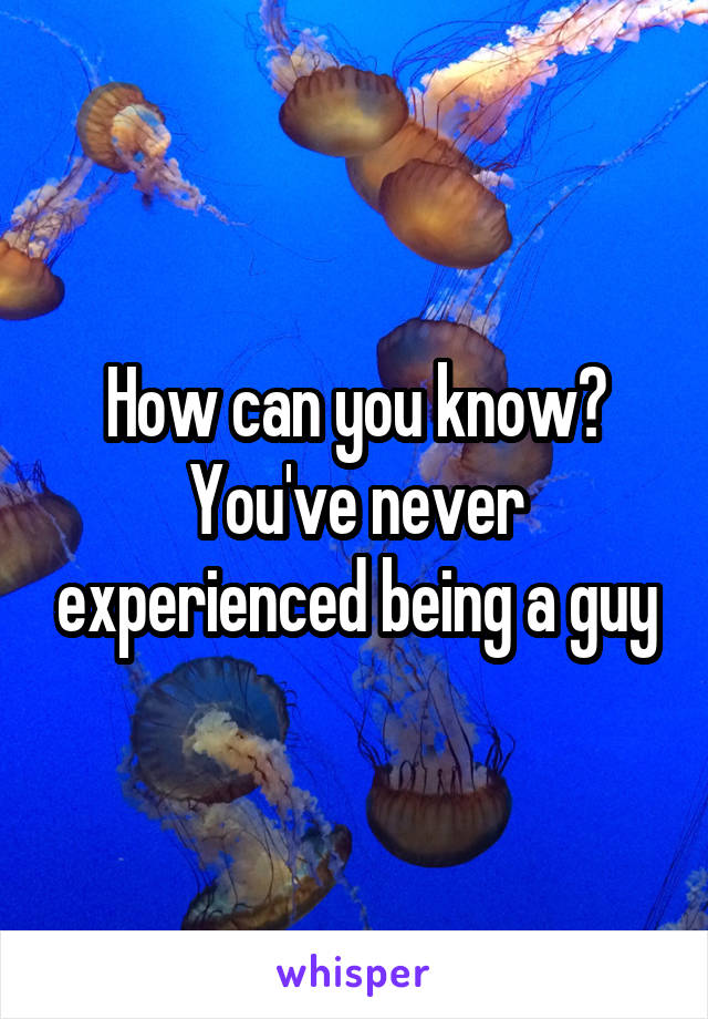 How can you know? You've never experienced being a guy