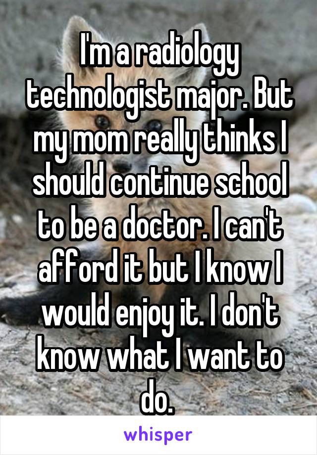 I'm a radiology technologist major. But my mom really thinks I should continue school to be a doctor. I can't afford it but I know I would enjoy it. I don't know what I want to do. 