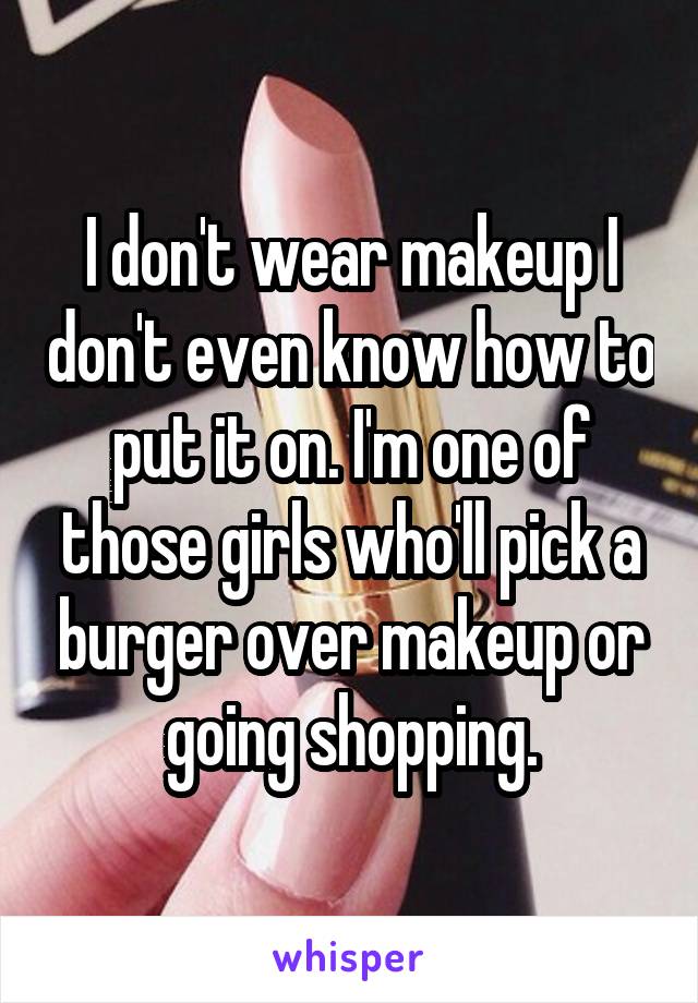 I don't wear makeup I don't even know how to put it on. I'm one of those girls who'll pick a burger over makeup or going shopping.
