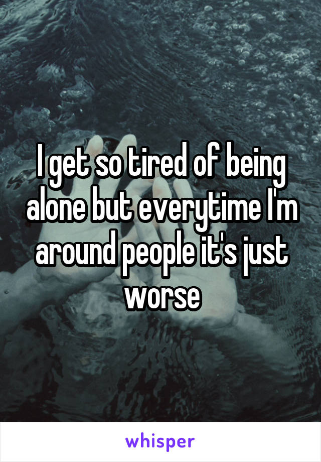 I get so tired of being alone but everytime I'm around people it's just worse