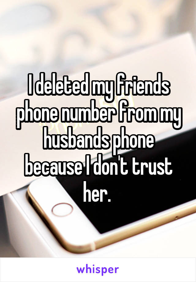 I deleted my friends phone number from my husbands phone because I don't trust her. 
