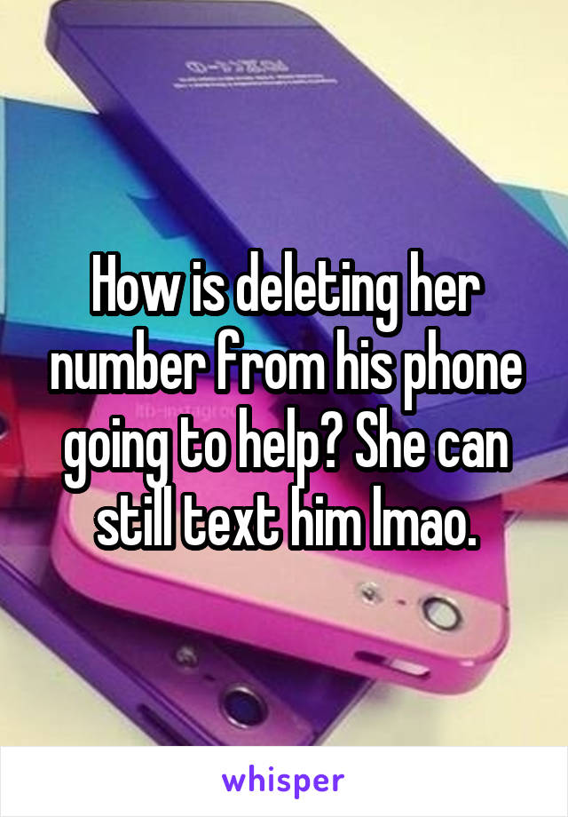 How is deleting her number from his phone going to help? She can still text him lmao.