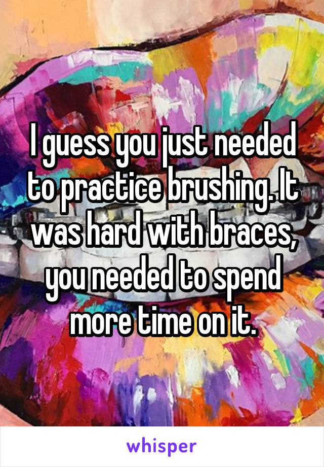 I guess you just needed to practice brushing. It was hard with braces, you needed to spend more time on it.