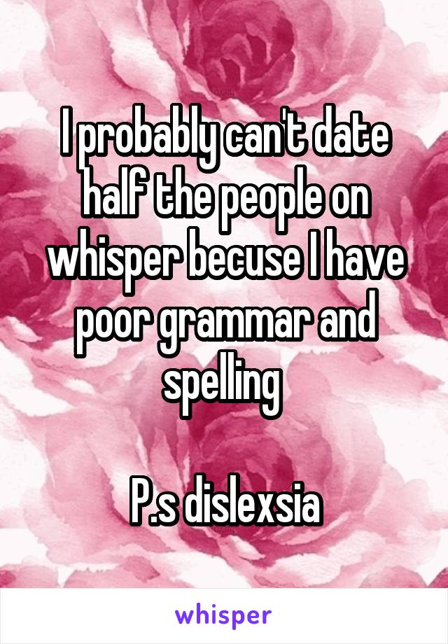 I probably can't date half the people on whisper becuse I have poor grammar and spelling 

P.s dislexsia
