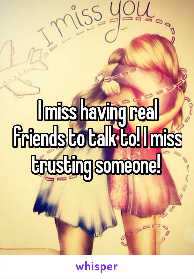 I miss having real friends to talk to! I miss trusting someone! 