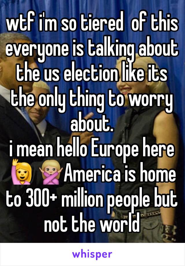 wtf i'm so tiered  of this 
everyone is talking about the us election like its the only thing to worry about. 
i mean hello Europe here 🙋 🙅🏼America is home to 300+ million people but not the world 
