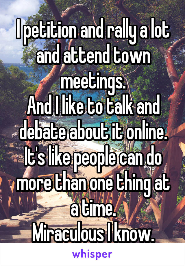 I petition and rally a lot and attend town meetings.
And I like to talk and debate about it online.
It's like people can do more than one thing at a time.
Miraculous I know.